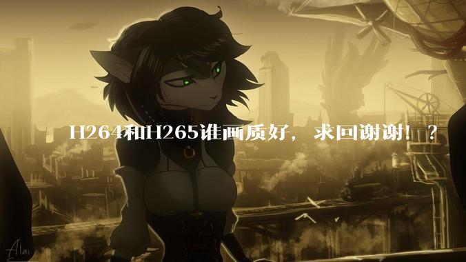 H264和H265谁画质好，求回谢谢！？